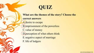 What are the themes of the story? Choose the
correct answers
A.desire to escape
B.imprisonment of the powerless
C.value of money
D.perception of what others think
E.negative aspect of marriage
F. life of lodgers
QUIZ
 