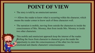 • The story is told by an omniscient narrator.
=> Allows the reader to know what is occurring within the character, which
means the reader comes to know each of three characters well.
• The narration is mobile, moving from outside the characters to inside the
consciousness of Mrs. Mooney, then from inside Mrs. Mooney to inside
two other characters.
• This mobile and omniscient approach keep the interest of the reader.
Shifting the focus from character to character gives the reader the
opportunity to enter the consciousnesses of the other two far more
emotional and chaotic characters' consciousnesses.
POINT OF VIEW
 
