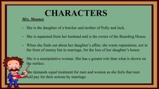 CHARACTERSMrs. Mooney
- She is the daughter of a butcher and mother of Polly and Jack.
- She is separated from her husband and is the owner of the Boarding House.
- When she finds out about her daughter’s affair, she wants reparations, not in
the form of money but in marriage, for the loss of her daughter’s honor.
- She is a manipulative woman. She has a greater role than what is shown on
the surface.
- She demands equal treatment for men and women as she feels that men
should pay for their actions by marriage.
 
