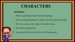 Jack Mooney
- Polly's tough brother, fond of drink and fighting.
- Jack is strong and belligerent, a drinker who likes getting into fights.
- He is very touchy on the subject of his sister's honor.
- Mr. Doran is afraid of him.
- Jack gives Mr. Doran a dirty look as Mr. Doran passes.
CHARACTERS
 