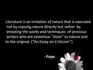 Literature is an imitation of nature that is executed
not by copying nature directly but rather by
imitating the works and techniques of previous
writers who are somehow ‘’close’’ to nature and
to the original. (‘’An Essay on Criticism’’)
- Pope
 