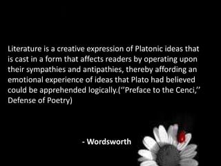 Literature is a creative expression of Platonic ideas that
is cast in a form that affects readers by operating upon
their sympathies and antipathies, thereby affording an
emotional experience of ideas that Plato had believed
could be apprehended logically.(‘’Preface to the Cenci,’’
Defense of Poetry)
- Wordsworth
 