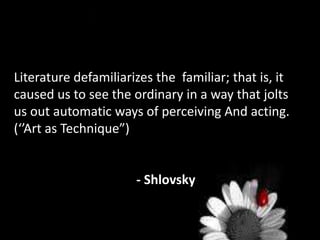 Literature defamiliarizes the familiar; that is, it
caused us to see the ordinary in a way that jolts
us out automatic ways of perceiving And acting.
(‘’Art as Technique”)
- Shlovsky
 
