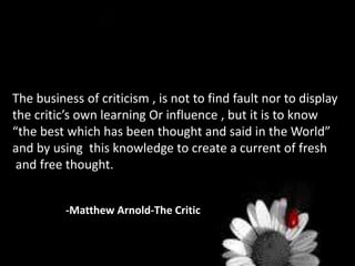 The business of criticism , is not to find fault nor to display
the critic’s own learning Or influence , but it is to know
“the best which has been thought and said in the World”
and by using this knowledge to create a current of fresh
and free thought.
-Matthew Arnold-The Critic
 