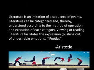Literature is an imitation of a sequence of events.
Literature can be categorized and, thereby,
understood according to the method of operation
and execution of each category. Viewing or reading
literature facilitates the expression (pushing out)
of undesirable emotions. (“Poetics”).
-Aristotle
 