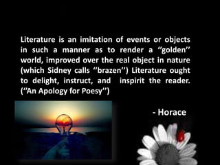 Literature is an imitation of events or objects
in such a manner as to render a ‘’golden’’
world, improved over the real object in nature
(which Sidney calls ‘’brazen’’) Literature ought
to delight, instruct, and inspirit the reader.
(‘’An Apology for Poesy’’)
- Horace
 