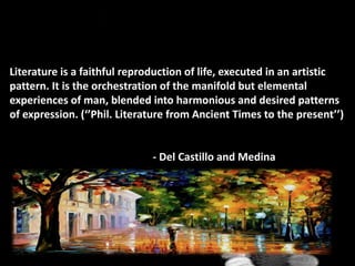 Literature is a faithful reproduction of life, executed in an artistic
pattern. It is the orchestration of the manifold but elemental
experiences of man, blended into harmonious and desired patterns
of expression. (‘’Phil. Literature from Ancient Times to the present’’)
- Del Castillo and Medina
 