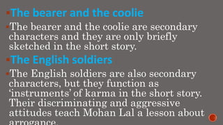 The bearer and the coolie
The bearer and the coolie are secondary
characters and they are only briefly
sketched in the short story.
The English soldiers
The English soldiers are also secondary
characters, but they function as
‘instruments’ of karma in the short story.
Their discriminating and aggressive
attitudes teach Mohan Lal a lesson about
 