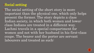 Social setting
The social setting of the short story is more
important than the physical one, which only helps
present the former. The story depicts a class
Indian society, in which both women and lower-
class Indians are treated in a different way.
Lachmi travels in a special compartment for
women and not with her husband in his first-class
coupe. The bearer and the porter are servant
labourers and treated as such:
 
