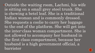 Outside the waiting room, Lachmi, his wife
is sitting on a small grey steel trunk. She
is chewing a betel leaf. She is a traditional
Indian woman and is commonly dressed.
She requests a coolie to carry her luggage
to the end of the platform. She will get into
the inter-class woman compartment. She is
not allowed to accompany her husband in
the first class compartment, because her
husband is a high government official, a
barrister
 