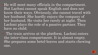 He will meet many officials in the compartment.
But Lachmi cannot speak English and does not
know their ways. Obviously, she cannot travel with
her husband. She hardly enjoys the company of
her husband. He visits her rarely at night. Then
Lachmi plays the role of a passive partner. They
have no child.
 The train arrives at the platform. Lachmi enters
the inter-class compartment. It is almost empty.
She prepares some betel-leaves and starts chewing
one.
 