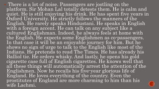  There is a lot of noise. Passengers are jostling on the
platform. Sir Mohan Lal totally detests them. He is calm and
quiet. He is still enjoying his drink. He has spent five years in
Oxford University. He strictly follows the manners of the
English. He rarely speaks Hindustani. He speaks in English
with a foreign accent. He can talk on any subject like a
cultured Englishman. Indeed, he always feels at home with
the English. He expects some Englishmen as co-passengers.
In that case it will be an enjoyable journey for him. But he
shows no sign of urge to talk to the English like most of the
Indians. He pretends to read The Times. He has already his
Balliol tie. He orders whisky. And lastly, he opens his gold
cigarette case full of English cigarettes. He knows well that
all these things will automatically arrest the attention of the
Englishmen. Now he recalls his five-year glorious life of
England. He loves everything of the country. Even the
prostitutes of England are more charming to him than his
wife Lachmi.
 