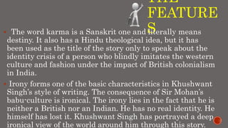 THE
FEATURE
S The word karma is a Sanskrit one and literally means
destiny. It also has a Hindu theological idea, but it has
been used as the title of the story only to speak about the
identity crisis of a person who blindly imitates the western
culture and fashion under the impact of British colonialism
in India.
 Irony forms one of the basic characteristics in Khushwant
Singh’s style of writing. The consequence of Sir Mohan’s
babu-culture is ironical. The irony lies in the fact that he is
neither a British nor an Indian. He has no real identity. He
himself has lost it. Khushwant Singh has portrayed a deep
ironical view of the world around him through this story.
 