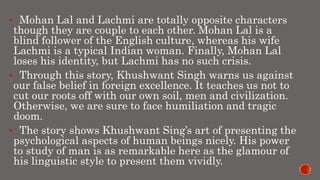  Mohan Lal and Lachmi are totally opposite characters
though they are couple to each other. Mohan Lal is a
blind follower of the English culture, whereas his wife
Lachmi is a typical Indian woman. Finally, Mohan Lal
loses his identity, but Lachmi has no such crisis.
 Through this story, Khushwant Singh warns us against
our false belief in foreign excellence. It teaches us not to
cut our roots off with our own soil, men and civilization.
Otherwise, we are sure to face humiliation and tragic
doom.
 The story shows Khushwant Sing’s art of presenting the
psychological aspects of human beings nicely. His power
to study of man is as remarkable here as the glamour of
his linguistic style to present them vividly.
 