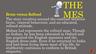 THE
MESBrute versus Refined
The story revolves around the contrast between
brute, visceral behaviour, and an educated,
refined attitude.
Mohan Lal represents the refined man. Though
an Indian, he has been educated in Oxford and
has acquired the English manners and the
English dress code. Even if he returned to India
and had been living there most of his life, he
stubbornly continues to conform to British
etiquette.
 