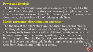 Power and Symbols
The theme of power and symbols is more subtly explored by the
author. At a first sight, the story seems a very simple account of
a man receiving a karmic lesson for his arrogance. However, at a
closer look, the text has a lot of hidden symbolism.
Motifs: arrogance, discrimination and class
The themes of the short story are enhanced by several motifs.
The story shows that refinement leads to arrogance. Mohan Lal
acts arrogantly towards his wife and fellow countrymen because
he sees himself as an educated gentleman, a citizen of the
British Empire. But the English soldiers also act arrogantly,
even if they are not educated, for the simple reason that they
were born English and India is a colony.
 