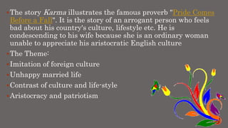 The story Karma illustrates the famous proverb "Pride Comes
Before a Fall". It is the story of an arrogant person who feels
bad about his country's culture, lifestyle etc. He is
condescending to his wife because she is an ordinary woman
unable to appreciate his aristocratic English culture
The Theme:
Imitation of foreign culture
Unhappy married life
Contrast of culture and life-style
Aristocracy and patriotism
 