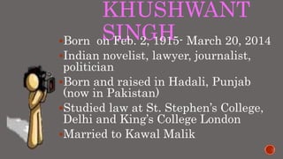 KHUSHWANT
SINGHBorn on Feb. 2, 1915- March 20, 2014
Indian novelist, lawyer, journalist,
politician
Born and raised in Hadali, Punjab
(now in Pakistan)
Studied law at St. Stephen’s College,
Delhi and King’s College London
Married to Kawal Malik
 