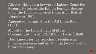 After working as a lawyer in Lahore Court for
8 years, he joined the Indian Foreign Service
upon the Independence of India from British
Empire in 1947.
Appointed journalist in the All India Radio
(1951)
Moved to the Department of Mass
Communications of UNESCO at Paris (1956)
Best known for his trenchant secularism,
humour, sarcasm and an abiding love of poetry
(literary career)
 