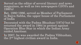 Served as the editor of several literary and news
magazines, as well as two newspapers (1970’s and
1980’s)
Bet. 1980-1986, served as Member of Parliament
in Rajya Sabha, the upper house of the Parliament
of India
Decorated with the Padma Bhushan (1974) but he
returned the award in 1984 in protest against
Operation Blue Star in which the Indian Army
raided Amritsar.
In 2007, he was awarded the Padma Vibhushan,
the 2nd highest civilian award in India.
 