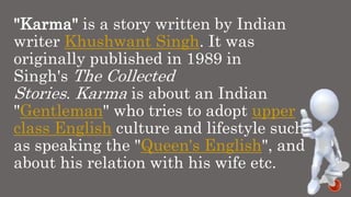 "Karma" is a story written by Indian
writer Khushwant Singh. It was
originally published in 1989 in
Singh's The Collected
Stories. Karma is about an Indian
"Gentleman" who tries to adopt upper
class English culture and lifestyle such
as speaking the "Queen's English", and
about his relation with his wife etc.
 