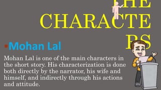 THE
CHARACTE
RSMohan Lal
Mohan Lal is one of the main characters in
the short story. His characterization is done
both directly by the narrator, his wife and
himself, and indirectly through his actions
and attitude.
 