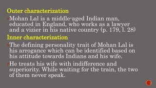 Outer characterization
Mohan Lal is a middle-aged Indian man,
educated in England, who works as a lawyer
and a vizier in his native country (p. 179, l. 28)
Inner characterization
The defining personality trait of Mohan Lal is
his arrogance which can be identified based on
his attitude towards Indians and his wife.
He treats his wife with indifference and
superiority. While waiting for the train, the two
of them never speak.
 