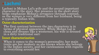Lachmi
Lachmi is Mohan Lal’s wife and the second important
character in the story. Her presence in the short story
helps emphasize Mohan’s arrogance through contrast,
as the woman is very different from her husband, being
a typically Indian wife.
Outer characterization
The first contrast between the two characters is in
terms of physical appearance. While Mohan Lal is
clean and dresses like a westerner, his wife is dressed
in a dirty traditional sari:
Inner characterization
When it comes to the woman’s personality, her main
traits are her modesty as she knows where she belongs
in the Indian society, and her carelessness with regards
to everything around her.
 