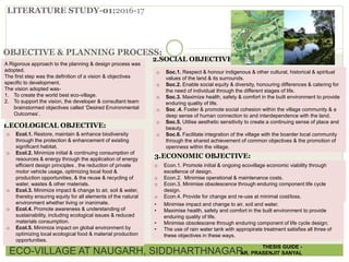 LITERATURE STUDY-01:2016-17
OBJECTIVE & PLANNING PROCESS:
A Rigorous approach to the planning & design process was
adopted.
The first step was the definition of a vision & objectives
specific to development.
The vision adopted was-
1. To create the world best eco-village.
2. To support the vision, the developer & consultant team
brainstormed objectives called ‘Desired Environmental
Outcomes’.
1.ECOLOGICAL OBJECTIVE:
o Ecol.1. Restore, maintain & enhance biodiversity
through the protection & enhancement of existing
significant habitat.
o Ecol.2. Minimize initial & continuing consumption of
resources & energy through the application of energy
efficient design principles , the reduction of private
motor vehicle usage, optimizing local food &
production opportunities, & the reuse & recycling of
water, wastes & other materials.
o Ecol.3. Minimize impact & change to air, soil & water,
thereby ensuring equity for all elements of the natural
environment whether living or inanimate.
o Ecol.4. Promote awareness & understanding of
sustainability, including ecological issues & reduced
materials consumption.
o Ecol.5. Minimize impact on global environment by
optimizing local ecological food & material production
opportunities.
2.SOCIAL OBJECTIVE:
o Soc.1. Respect & honour indigenous & other cultural, historical & spiritual
values of the land & its surrounds.
o Soc.2. Enable social equity & diversity, honouring differences & catering for
the need of individual through the different stages of life.
o Soc.3. Maximize health, safety & comfort in the built environment to provide
enduring quality of life.
o Soc .4. Foster & promote social cohesion within the village community & a
deep sense of human connection to and interdependence with the land.
o Soc.5. Utilise aesthetic sensitivity to create a continuing sense of place and
beauty.
o Soc.6. Facilitate integration of the village with the boarder local community
through the shared achievement of common objectives & the promotion of
openness within the village.
3.ECONOMIC OBJECTIVE:
o Econ.1. Promote initial & ongoing ecovillage economic viability through
excellence of design.
o Econ.2. Minimise operational & maintenance costs.
o Econ.3. Minimise obsolescence through enduring component life cycle
design.
o Econ.4. Provide for change and re-use at minimal cost/loss.
• Minimise impact and change to air, soil and water.
• Maximise health, safety and comfort in the built environment to provide
enduring quality of life.
• Minimise obsolescene through enduring component of life cycle design;
• The use of rain water tank with appropirate treatment satisfies all three of
these objectives in these ways.
ECO-VILLAGE AT NAUGARH, SIDDHARTHNAGAR
THESIS GUIDE -
AR. PRASENJIT SANYAL
 