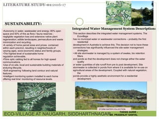 LITERATURE STUDY-01:2016-17
SUSTAINABILITY:
•Autonomy in water, wastewater and energy; 80% open
space and 50% of this as flora / fauna reserves ;
negligible vegetation loss and extensive native plant
regeneration; edible landscapes, permaculture and waste
minimization and recycling.
•A variety of home parcel sizes and prices contained
within each precinct, resulting in neighborhoods of
varying ages, socio-economic status and family groups.
•The highest level of sustainable home
regulation achievable.
•Fibre optic cabling fed to all homes for high speed
communications.
•Use of on-site, local and sustainable building materials of
enduring lifecycle.
•Soft engineering‘ following land contour and natural
features.
•Intelligent monitoring system installed to each home
offering real time‘ monitoring of resource levels.
Integrated Water Management System Description:
This section describes the integrated water management systems. The
Ecovillage
has no municipal water or wastewater connections – probably the first
residential
development in Australia to achieve this. The decision not to have these
connections has significantly influenced the site water management
strategies.
• All site stormwater is managed by a system of swales, bio retention
filters
and ponds so that the development does not change either the water
quality
or water quantities of site runoff from pre to post development. Site
stormwater is collected in ponds from where it is available for re-use on
agricultural areas of the development. Coupled with natural vegetation,
the
ponds provide a highly aesthetic environment for a residential
development.
STORM WATER COLLECTION
ECO-VILLAGE AT NAUGARH, SIDDHARTHNAGAR
THESIS GUIDE -
AR. PRASENJIT SANYAL
 