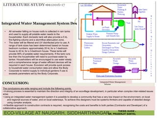 LITERATURE STUDY-01:2016-17
Integrated Water Management System Description:
• All rainwater falling on house roofs is collected in rain tanks
and used to supply all potable water needs to the
householder. Each domestic tank will also provide a 5 kL
fire-fighting volume and a stormflow attenuation zone.
• The water will be filtered and UV disinfected prior to use. A
range of tank sizes has been determined based on house
bedroom numbers: approximately 20 kL for a 1-bedroom
house to 40 kL for a 3-bedroom house. These tanks will
provide 99% of potable water requirements. If the tank runs
low then the householder will need to purchase water by
tanker. Householders will be encouraged to use water wisely
and a comprehensive range of water efficient devices will be
required in each house. Ecovision will provide quick access
to household water consumption data and allow the Body
• Corporate to restrict supply to individual gardens if use is
exceeds parameters set by the Body Corporate.
Integrated Water Management
Scheme
The conclusions are wide ranging and include the following points.
• A strong process is essential to maintain the direction and integrity of an ecovillage development, in particular when complex inter-related issues
arise;
• Using an integrated water management system it is possible to develop a community that has a very low impact on the environment, on local
and regional sources of water, and on local waterways. To achieve this designers must be systems thinkers and capable of detailed design
using complex analysis;
• A flexible approach to construction contracts is required, recognising the costs and benefits to both parties (Contractor and Developer) of a
collaborative approach;
CONCLUSION:
ECO-VILLAGE AT NAUGARH, SIDDHARTHNAGAR
THESIS GUIDE -
AR. PRASENJIT SANYAL
 