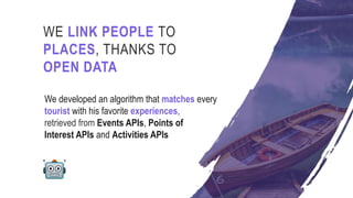 We developed an algorithm that matches every
tourist with his favorite experiences,
retrieved from Events APIs, Points of
Interest APIs and Activities APIs
WE LINK PEOPLE TO
PLACES, THANKS TO
OPEN DATA
 