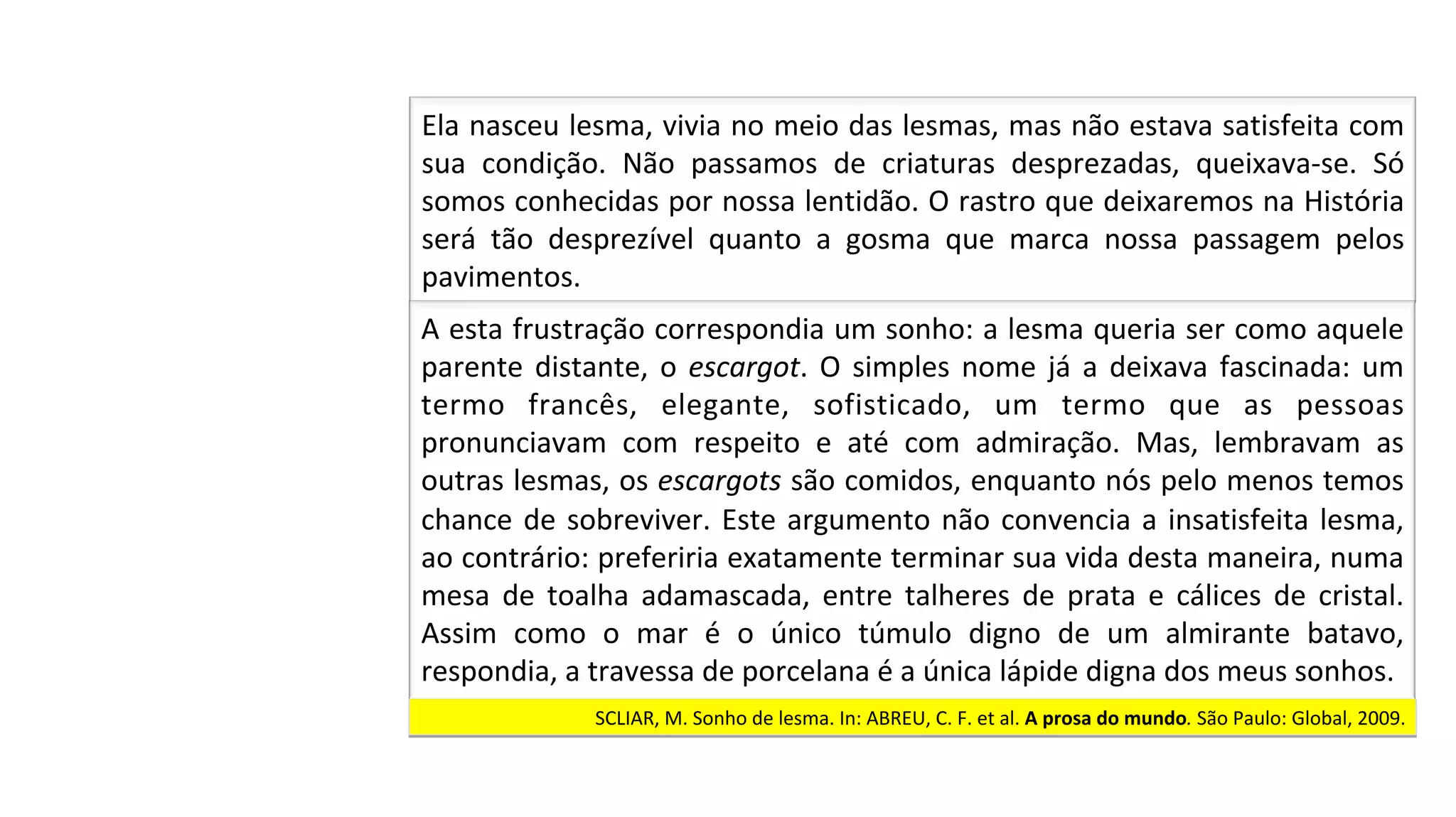 SCLIAR,	M.	Sonho	de	lesma.	In:	ABREU,	C.	F.	et	al.	A	prosa	do	mundo.	São	Paulo:	Global,	2009.		
Ela	nasceu	lesma,	vivia	no	meio	das	lesmas,	mas	não	estava	satisfeita	com	
sua	 condição.	 Não	 passamos	 de	 criaturas	 desprezadas,	 queixava-se.	 Só	
somos	conhecidas	por	nossa	lentidão.	O	rastro	que	deixaremos	na	História	
será	 tão	 desprezível	 quanto	 a	 gosma	 que	 marca	 nossa	 passagem	 pelos	
pavimentos.		
A	esta	frustração	correspondia	um	sonho:	a	lesma	queria	ser	como	aquele	
parente	distante,	o	escargot.	O	simples	nome	já	a	deixava	fascinada:	um	
termo	 francês,	 elegante,	 sofisticado,	 um	 termo	 que	 as	 pessoas	
pronunciavam	 com	 respeito	 e	 até	 com	 admiração.	 Mas,	 lembravam	 as	
outras	lesmas,	os	escargots	são	comidos,	enquanto	nós	pelo	menos	temos	
chance	de	sobreviver.	Este	argumento	não	convencia	a	insatisfeita	lesma,	
ao	contrário:	preferiria	exatamente	terminar	sua	vida	desta	maneira,	numa	
mesa	 de	 toalha	 adamascada,	 entre	 talheres	 de	 prata	 e	 cálices	 de	 cristal.	
Assim	 como	 o	 mar	 é	 o	 único	 túmulo	 digno	 de	 um	 almirante	 batavo,	
respondia,	a	travessa	de	porcelana	é	a	única	lápide	digna	dos	meus	sonhos.		
 