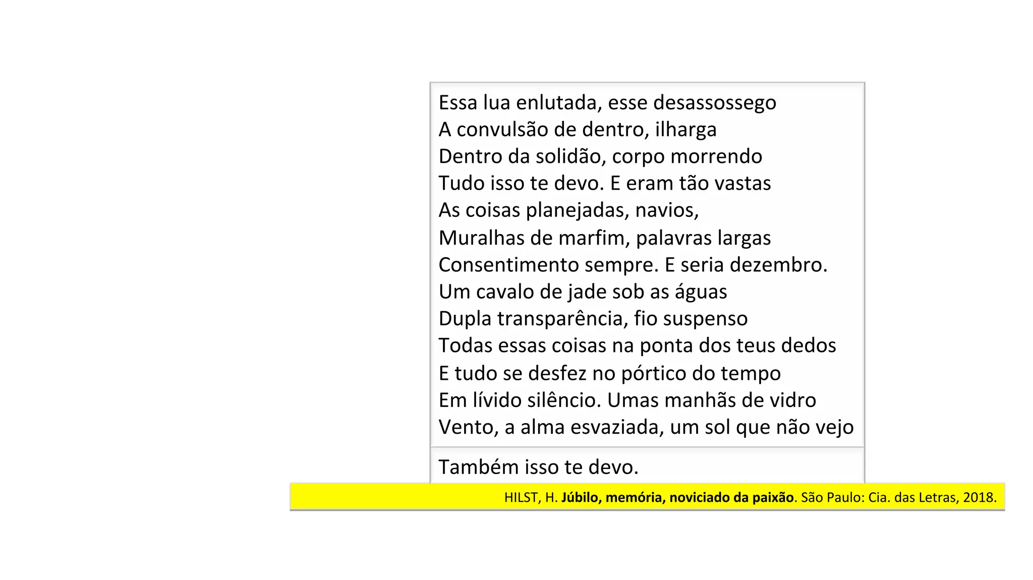HILST,	H.	Júbilo,	memória,	noviciado	da	paixão.	São	Paulo:	Cia.	das	Letras,	2018.		
Essa	lua	enlutada,	esse	desassossego	
A	convulsão	de	dentro,	ilharga	
Dentro	da	solidão,	corpo	morrendo	
Tudo	isso	te	devo.	E	eram	tão	vastas	
As	coisas	planejadas,	navios,	
Muralhas	de	marfim,	palavras	largas		
Consentimento	sempre.	E	seria	dezembro.		
Um	cavalo	de	jade	sob	as	águas		
Dupla	transparência,	fio	suspenso	
Todas	essas	coisas	na	ponta	dos	teus	dedos		
E	tudo	se	desfez	no	pórtico	do	tempo	
Em	lívido	silêncio.	Umas	manhãs	de	vidro		
Vento,	a	alma	esvaziada,	um	sol	que	não	vejo		
Também	isso	te	devo.	
 