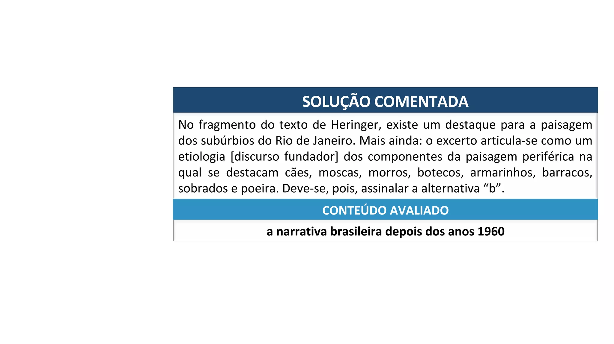 SOLUÇÃO	COMENTADA	
No	fragmento	do	texto	de	Heringer,	existe	um	destaque	para	a	paisagem	
dos	subúrbios	do	Rio	de	Janeiro.	Mais	ainda:	o	excerto	articula-se	como	um	
etiologia	[discurso	fundador]	dos	componentes	da	paisagem	periférica	na	
qual	 se	 destacam	 cães,	 moscas,	 morros,	 botecos,	 armarinhos,	 barracos,	
sobrados	e	poeira.	Deve-se,	pois,	assinalar	a	alternativa	“b”.	
a	narrativa	brasileira	depois	dos	anos	1960	
CONTEÚDO	AVALIADO	
 