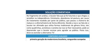 SOLUÇÃO	COMENTADA	
No	fragmento	em	análise,	o	locutor	fala	que	já	foi	futurista	e	que	chegou	a	
acreditar	na	independência.	Entretanto,	abandonou	tal	postura,	por	causa	
do	tratamento	recebido	por	parte	do	público,	que	passou	a	chamá-lo	de	
maluco	e	a	olhá-lo/tratá-lo	de	forma	diferente.	Devido	a	isso	e	ao	fato	de	o	
locutor	 ter	 afirmado	 que	 utiliza	 formas	 tradicionais	 do	 gênero	 lírico,	 tais	
como	quadrinhas,	acrósticos	e	sonetos	[se	isso	se	fizer	necessário],	pode-se	
depreender	 que	 o	 locutor	 escreve	 para	 agradar	 ao	 público.	 Posto	 isso,	
deve-se	assinalar	a	alternativa	“b”.	
primeira	geração	do	modernismo	brasileiro,	vanguardas	europeias	
CONTEÚDO	AVALIADO	
 