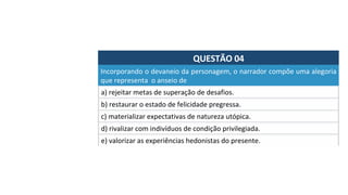 QUESTÃO	04	
a)	rejeitar	metas	de	superação	de	desafios.	
Incorporando	o	devaneio	da	personagem,	o	narrador	compõe	uma	alegoria	
que	representa		o	anseio	de	
b)	restaurar	o	estado	de	felicidade	pregressa.	
c)	materializar	expectativas	de	natureza	utópica.	
d)	rivalizar	com	indivíduos	de	condição	privilegiada.		
e)	valorizar	as	experiências	hedonistas	do	presente.		
 
