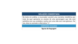 SOLUÇÃO	COMENTADA	
No	texto	em	análise,	o	enunciador	constrói	uma	narrativa	metafórica	por	
meio	 da	 qual	 apresenta	 os	 anseios	 de	 uma	 personagem	 que	 não	 está	
satisfeita	com	sua	condição	e	sonha	com	uma	vida	com	mais	glamour.	Por	
isso,	deve-se	assinalar	a	alternativa	“c”.	
figuras	de	linguagem	
CONTEÚDO	AVALIADO	
 