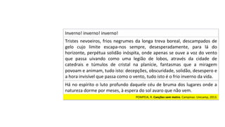 Tristes	nevoeiros,	frios	negrumes	da	longa	treva	boreal,	descampados	de	
gelo	 cujo	 limite	 escapa-nos	 sempre,	 desesperadamente,	 para	 lá	 do	
horizonte,	perpétua	solidão	inóspita,	onde	apenas	se	ouve	a	voz	do	vento	
que	 passa	 uivando	 como	 uma	 legião	 de	 lobos,	 através	 da	 cidade	 de	
catedrais	 e	 túmulos	 de	 cristal	 na	 planície,	 fantasmas	 que	 a	 miragem	
povoam	e	animam,	tudo	isto:	decepções,	obscuridade,	solidão,	desespero	e	
a	hora	invisível	que	passa	como	o	vento,	tudo	isto	é	o	frio	inverno	da	vida.		
Inverno!	inverno!	inverno!		
Há	no	espírito	o	luto	profundo	daquele	céu	de	bruma	dos	lugares	onde	a	
natureza	dorme	por	meses,	à	espera	do	sol	avaro	que	não	vem.		
POMPEIA,	R.	Canções	sem	metro.	Campinas:	Unicamp,	2013.		
 