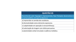 QUESTÃO	05	
a)	imprecisão	no	sentido	dos	vocábulos.	
Reconhecido	 pela	 linguagem	 impressionista,	 Raul	 Pompeia	 desenvolveu-a	
na	prosa	poética,	em	que	se	observa	a		
b)	dramaticidade	como	elemento	expressivo.	
c)	subjetividade	em	oposição	à	verossimilhança.	
d)	valorização	da	imagem	com	efeito	persuasivo.	
e)	plasticidade	verbal	vinculada	à	cadência	melódica.		
 