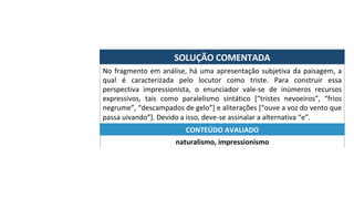 SOLUÇÃO	COMENTADA	
No	fragmento	em	análise,	há	uma	apresentação	subjetiva	da	paisagem,	a	
qual	 é	 caracterizada	 pelo	 locutor	 como	 triste.	 Para	 construir	 essa	
perspectiva	 impressionista,	 o	 enunciador	 vale-se	 de	 inúmeros	 recursos	
expressivos,	 tais	 como	 paralelismo	 sintático	 [“tristes	 nevoeiros”,	 “frios	
negrume”,	“descampados	de	gelo”]	e	aliterações	[“ouve	a	voz	do	vento	que	
passa	uivando”].	Devido	a	isso,	deve-se	assinalar	a	alternativa	“e”.	
naturalismo,	impressionismo	
CONTEÚDO	AVALIADO	
 