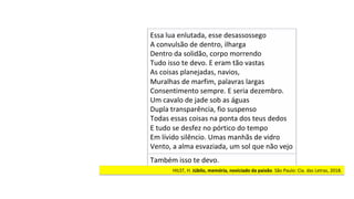 HILST,	H.	Júbilo,	memória,	noviciado	da	paixão.	São	Paulo:	Cia.	das	Letras,	2018.		
Essa	lua	enlutada,	esse	desassossego	
A	convulsão	de	dentro,	ilharga	
Dentro	da	solidão,	corpo	morrendo	
Tudo	isso	te	devo.	E	eram	tão	vastas	
As	coisas	planejadas,	navios,	
Muralhas	de	marfim,	palavras	largas		
Consentimento	sempre.	E	seria	dezembro.		
Um	cavalo	de	jade	sob	as	águas		
Dupla	transparência,	fio	suspenso	
Todas	essas	coisas	na	ponta	dos	teus	dedos		
E	tudo	se	desfez	no	pórtico	do	tempo	
Em	lívido	silêncio.	Umas	manhãs	de	vidro		
Vento,	a	alma	esvaziada,	um	sol	que	não	vejo		
Também	isso	te	devo.	
 