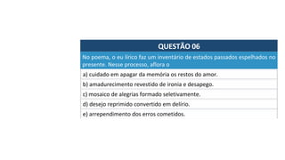 QUESTÃO	06	
a)	cuidado	em	apagar	da	memória	os	restos	do	amor.		
No	poema,	o	eu	lírico	faz	um	inventário	de	estados	passados	espelhados	no	
presente.	Nesse	processo,	aflora	o		
b)	amadurecimento	revestido	de	ironia	e	desapego.		
c)	mosaico	de	alegrias	formado	seletivamente.	
d)	desejo	reprimido	convertido	em	delírio.		
e)	arrependimento	dos	erros	cometidos.		
 