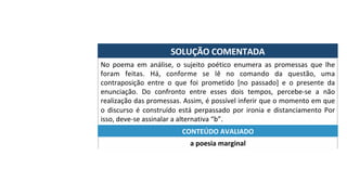 SOLUÇÃO	COMENTADA	
No	 poema	 em	 análise,	 o	 sujeito	 poético	 enumera	 as	 promessas	 que	 lhe	
foram	 feitas.	 Há,	 conforme	 se	 lê	 no	 comando	 da	 questão,	 uma	
contraposição	 entre	 o	 que	 foi	 prometido	 [no	 passado]	 e	 o	 presente	 da	
enunciação.	 Do	 confronto	 entre	 esses	 dois	 tempos,	 percebe-se	 a	 não	
realização	das	promessas.	Assim,	é	possível	inferir	que	o	momento	em	que	
o	 discurso	 é	 construído	 está	 perpassado	 por	 ironia	 e	 distanciamento	 Por	
isso,	deve-se	assinalar	a	alternativa	“b”.	
a	poesia	marginal	
CONTEÚDO	AVALIADO	
 