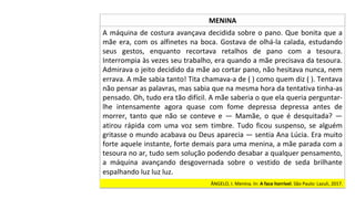 ÂNGELO,	I.	Menina.	In:	A	face	horrível.	São	Paulo:	Lazuli,	2017.		
MENINA	
A	máquina	de	costura	avançava	decidida	sobre	o	pano.	Que	bonita	que	a	
mãe	era,	com	os	alfinetes	na	boca.	Gostava	de	olhá-la	calada,	estudando	
seus	 gestos,	 enquanto	 recortava	 retalhos	 de	 pano	 com	 a	 tesoura.	
Interrompia	às	vezes	seu	trabalho,	era	quando	a	mãe	precisava	da	tesoura.	
Admirava	o	jeito	decidido	da	mãe	ao	cortar	pano,	não	hesitava	nunca,	nem	
errava.	A	mãe	sabia	tanto!	Tita	chamava-a	de	(	)	como	quem	diz	(	).	Tentava	
não	pensar	as	palavras,	mas	sabia	que	na	mesma	hora	da	tentativa	tinha-as	
pensado.	Oh,	tudo	era	tão	difícil.	A	mãe	saberia	o	que	ela	queria	perguntar-
lhe	 intensamente	 agora	 quase	 com	 fome	 depressa	 depressa	 antes	 de	
morrer,	 tanto	 que	 não	 se	 conteve	 e	 —	 Mamãe,	 o	 que	 é	 desquitada?	 —	
atirou	 rápida	 com	 uma	 voz	 sem	 timbre.	 Tudo	 ficou	 suspenso,	 se	 alguém	
gritasse	o	mundo	acabava	ou	Deus	aparecia	—	sentia	Ana	Lúcia.	Era	muito	
forte	aquele	instante,	forte	demais	para	uma	menina,	a	mãe	parada	com	a	
tesoura	no	ar,	tudo	sem	solução	podendo	desabar	a	qualquer	pensamento,	
a	 máquina	 avançando	 desgovernada	 sobre	 o	 vestido	 de	 seda	 brilhante	
espalhando	luz	luz	luz.		
 