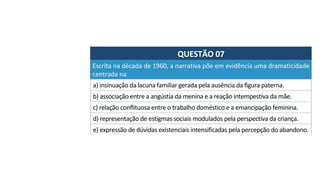 QUESTÃO	07	
a)	insinuação	da	lacuna	familiar	gerada	pela	ausência	da	figura	paterna.	
Escrita	na	década	de	1960,	a	narrativa	põe	em	evidência	uma	dramaticidade	
centrada	na		
b)	associação	entre	a	angústia	da	menina	e	a	reação	intempestiva	da	mãe.	
c)	relação	conflituosa	entre	o	trabalho	doméstico	e	a	emancipação	feminina.	
d)	representação	de	estigmas	sociais	modulados	pela	perspectiva	da	criança.	
e)	expressão	de	dúvidas	existenciais	intensificadas	pela	percepção	do	abandono.		
 