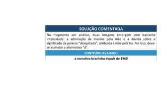 SOLUÇÃO	COMENTADA	
No	 fragmento	 em	 análise,	 duas	 imagens	 emergem	 com	 bastante	
intensidade:	 a	 admiração	 da	 menina	 pela	 mãe	 e	 a	 dúvida	 sobre	 o	
significado	da	palavra	“desquitada”,	atribuída	à	mãe	pela	tia.	Por	isso,	deve-
se	assinalar	a	alternativa	“d”.	
a	narrativa	brasileira	depois	de	1960	
CONTEÚDO	AVALIADO	
 