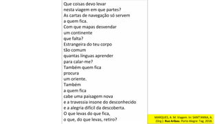 MARQUES,	A.	M.	Viagem.	In:	SANT’ANNA,	A.	
(Org.).	Rua	Aribau.	Porto	Alegre:	Tag,	2018.		
Que	coisas	devo	levar	
nesta	viagem	em	que	partes?	
As	cartas	de	navegação	só	servem	
a	quem	fica.	
Com	que	mapas	desvendar	
um	continente	
que	falta?	
Estrangeira	do	teu	corpo	
tão	comum	
quantas	línguas	aprender	
para	calar-me?	
Também	quem	fica	
procura	
um	oriente.	
Também	
a	quem	fica	
cabe	uma	paisagem	nova	
e	a	travessia	insone	do	desconhecido		
e	a	alegria	difícil	da	descoberta.	
O	que	levas	do	que	fica,	
o	que,	do	que	levas,	retiro?		
 