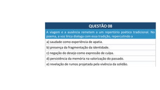 QUESTÃO	08	
a)	saudade	como	experiência	de	apatia.	
A	 viagem	 e	 a	 ausência	 remetem	 a	 um	 repertório	 poético	 tradicional.	 No	
poema,	a	voz	lírica	dialoga	com	essa	tradição,	repercutindo	a		
b)	presença	da	fragmentação	da	identidade.	
c)	negação	do	desejo	como	expressão	de	culpa.	
d)	persistência	da	memória	na	valorização	do	passado.		
e)	revelação	de	rumos	projetada	pela	vivência	da	solidão.		
 