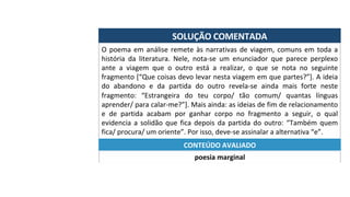 SOLUÇÃO	COMENTADA	
O	poema	em	análise	remete	às	narrativas	de	viagem,	comuns	em	toda	a	
história	 da	 literatura.	 Nele,	 nota-se	 um	 enunciador	 que	 parece	 perplexo	
ante	 a	 viagem	 que	 o	 outro	 está	 a	 realizar,	 o	 que	 se	 nota	 no	 seguinte	
fragmento	[“Que	coisas	devo	levar	nesta	viagem	em	que	partes?”].	A	ideia	
do	 abandono	 e	 da	 partida	 do	 outro	 revela-se	 ainda	 mais	 forte	 neste	
fragmento:	 “Estrangeira	 do	 teu	 corpo/	 tão	 comum/	 quantas	 línguas	
aprender/	para	calar-me?”].	Mais	ainda:	as	ideias	de	fim	de	relacionamento	
e	 de	 partida	 acabam	 por	 ganhar	 corpo	 no	 fragmento	 a	 seguir,	 o	 qual	
evidencia	a	solidão	que	fica	depois	da	partida	do	outro:	“Também	quem	
fica/	procura/	um	oriente”.	Por	isso,	deve-se	assinalar	a	alternativa	“e”.	
poesia	marginal	
CONTEÚDO	AVALIADO	
 